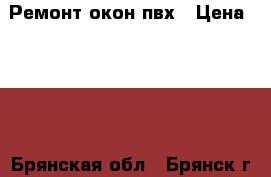 Ремонт окон пвх › Цена ­ 100 - Брянская обл., Брянск г. Строительство и ремонт » Услуги   